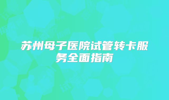 苏州母子医院试管转卡服务全面指南