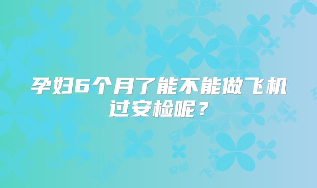 孕妇6个月了能不能做飞机过安检呢？