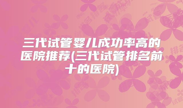 三代试管婴儿成功率高的医院推荐(三代试管排名前十的医院)