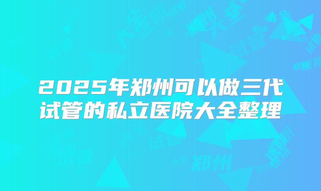 2025年郑州可以做三代试管的私立医院大全整理