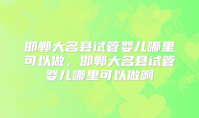 邯郸大名县试管婴儿哪里可以做，邯郸大名县试管婴儿哪里可以做啊