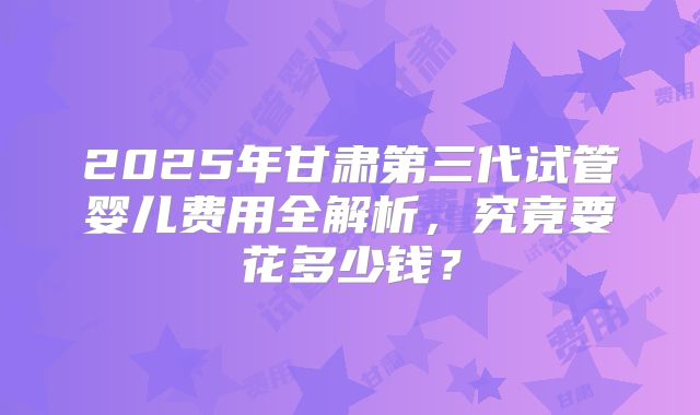 2025年甘肃第三代试管婴儿费用全解析，究竟要花多少钱？