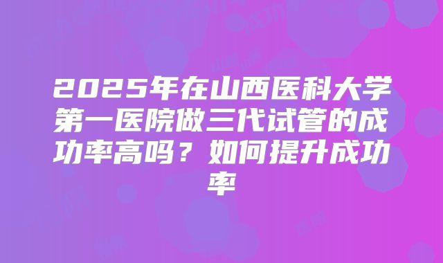 2025年在山西医科大学第一医院做三代试管的成功率高吗?如何提升成功率
