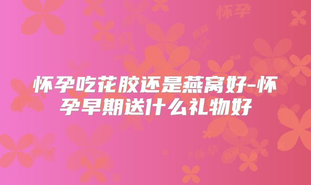 怀孕吃花胶还是燕窝好-怀孕早期送什么礼物好