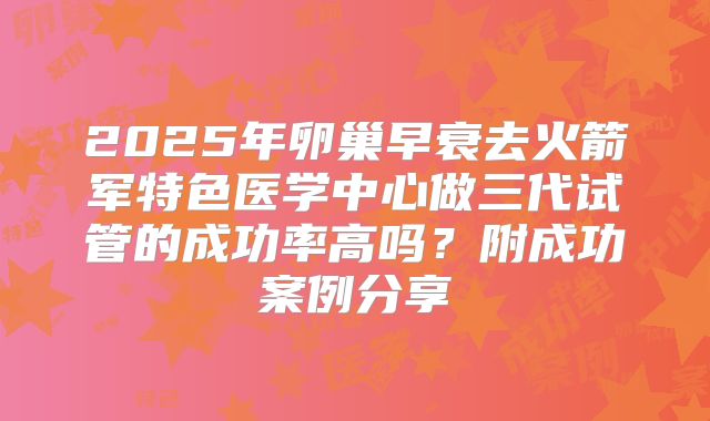 2025年卵巢早衰去火箭军特色医学中心做三代试管的成功率高吗？附成功案例分享