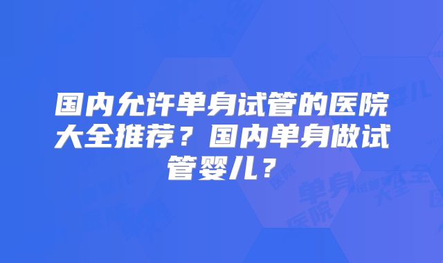 国内允许单身试管的医院大全推荐?国内单身做试管婴儿?