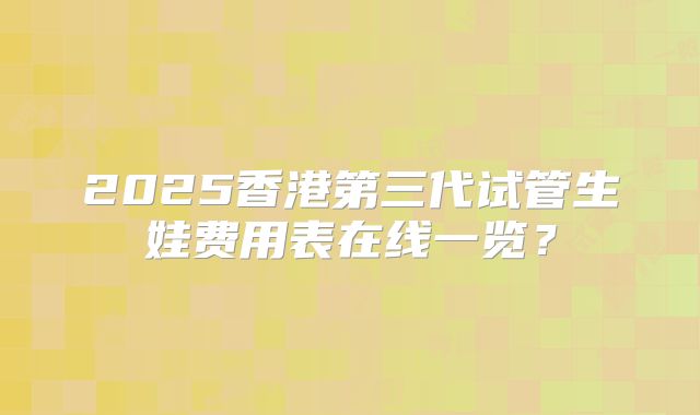 2025香港第三代试管生娃费用表在线一览？