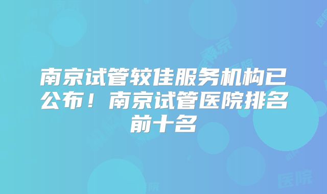 南京试管较佳服务机构已公布！南京试管医院排名前十名