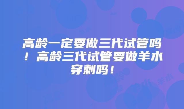 高龄一定要做三代试管吗!高龄三代试管要做羊水穿刺吗!