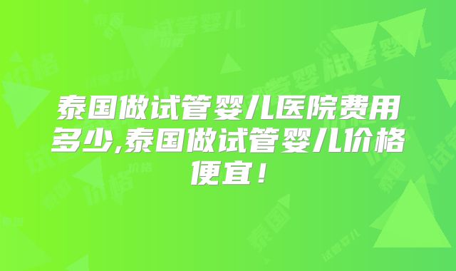 泰国做试管婴儿医院费用多少,泰国做试管婴儿价格便宜！