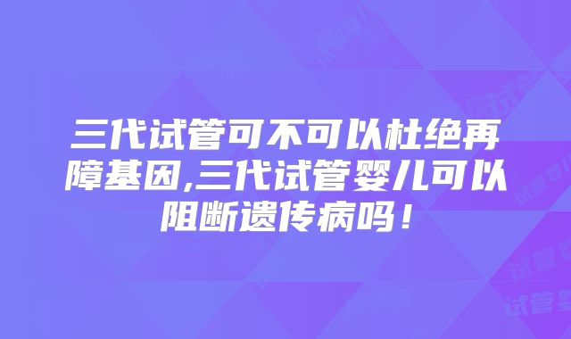 三代试管可不可以杜绝再障基因,三代试管婴儿可以阻断遗传病吗！