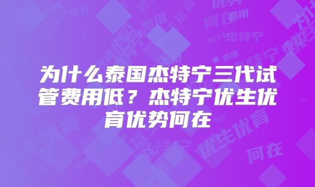 为什么泰国杰特宁三代试管费用低？杰特宁优生优育优势何在
