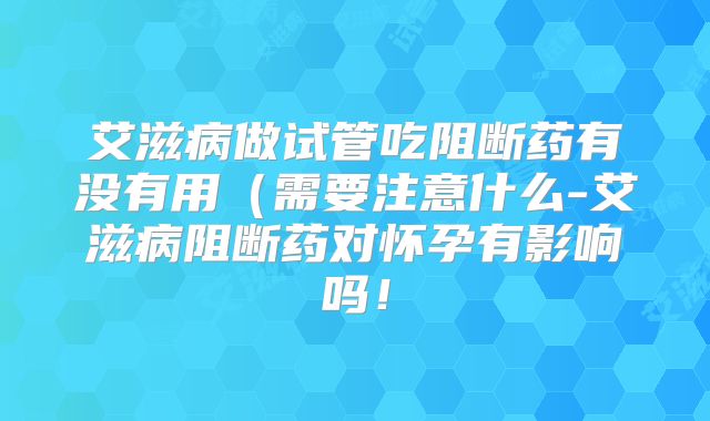 艾滋病做试管吃阻断药有没有用（需要注意什么-艾滋病阻断药对怀孕有影响吗！