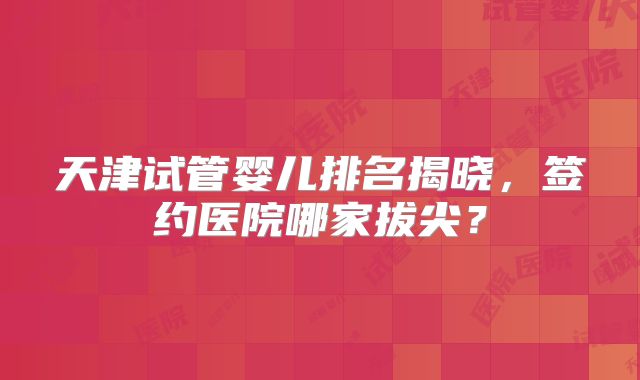 天津试管婴儿排名揭晓,签约医院哪家拔尖?