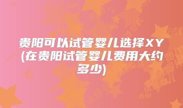贵阳可以试管婴儿选择XY(在贵阳试管婴儿费用大约多少)