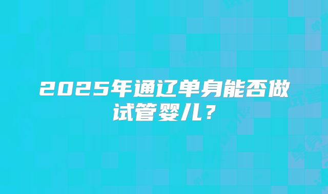2025年通辽单身能否做试管婴儿?