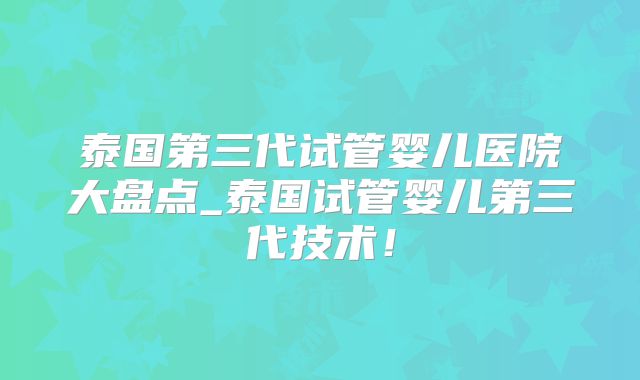 泰国第三代试管婴儿医院大盘点_泰国试管婴儿第三代技术！