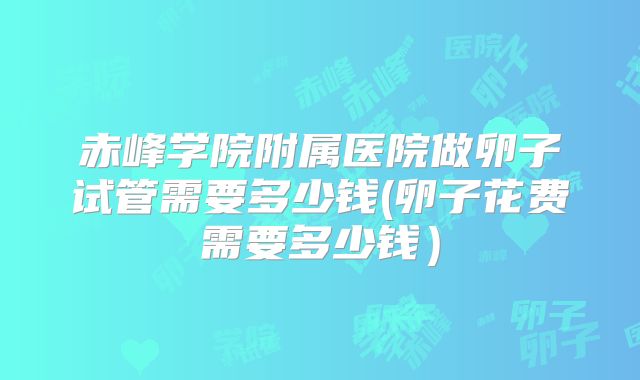 赤峰学院附属医院做卵子试管需要多少钱(卵子花费需要多少钱)