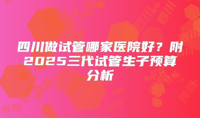 四川做试管哪家医院好？附2025三代试管生子预算分析