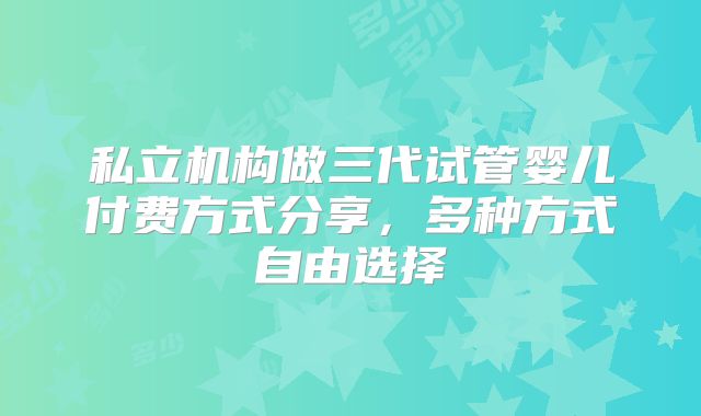 私立机构做三代试管婴儿付费方式分享，多种方式自由选择