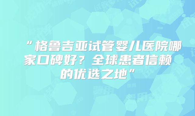 “格鲁吉亚试管婴儿医院哪家口碑好？全球患者信赖的优选之地”
