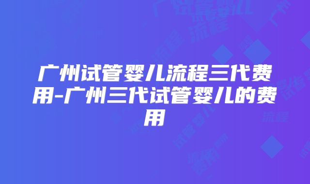 广州试管婴儿流程三代费用-广州三代试管婴儿的费用