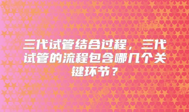 三代试管结合过程，三代试管的流程包含哪几个关键环节？