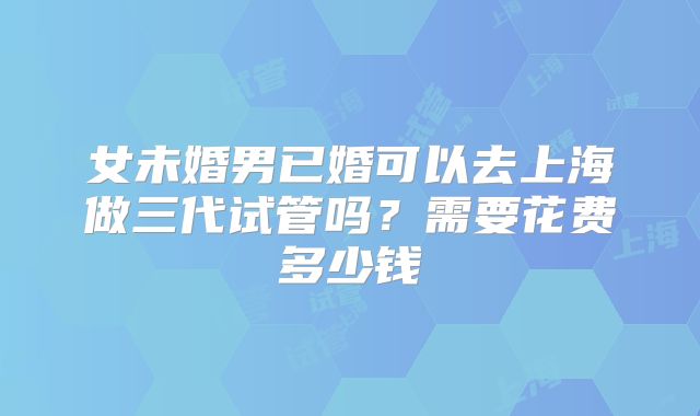 女未婚男已婚可以去上海做三代试管吗？需要花费多少钱