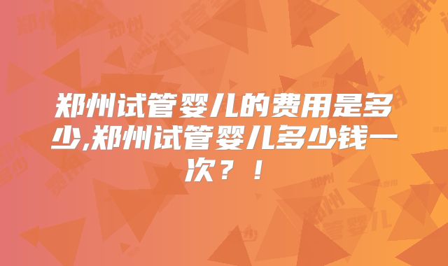 郑州试管婴儿的费用是多少,郑州试管婴儿多少钱一次？！