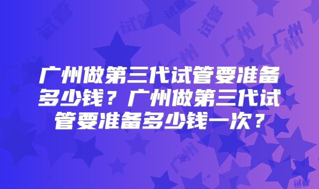 广州做第三代试管要准备多少钱?广州做第三代试管要准备多少钱一次?