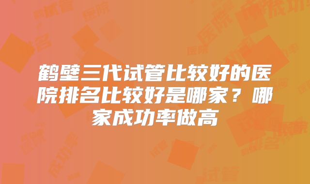 鹤壁三代试管比较好的医院排名比较好是哪家？哪家成功率做高