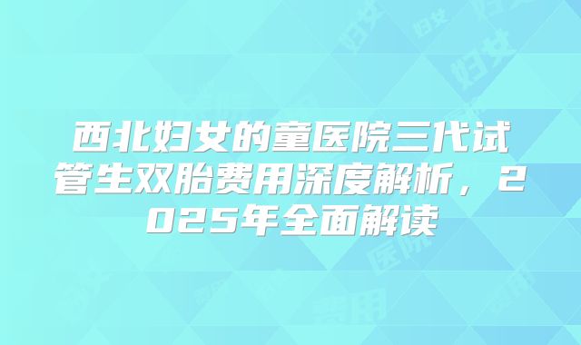 西北妇女的童医院三代试管生双胎费用深度解析，2025年全面解读