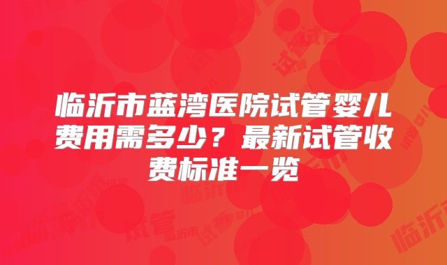 临沂市蓝湾医院试管婴儿费用需多少？最新试管收费标准一览