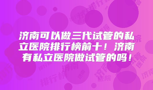 济南可以做三代试管的私立医院排行榜前十！济南有私立医院做试管的吗！