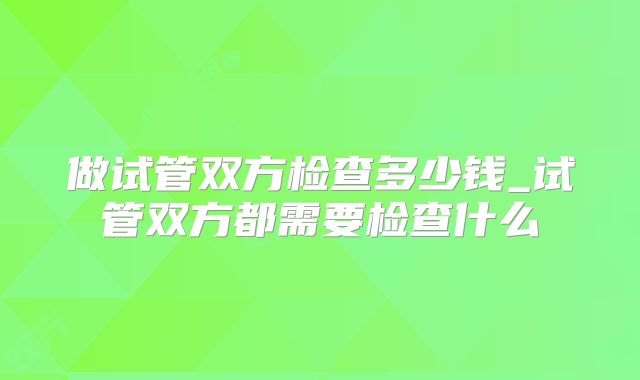 做试管双方检查多少钱_试管双方都需要检查什么