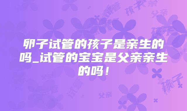 卵子试管的孩子是亲生的吗_试管的宝宝是父亲亲生的吗！