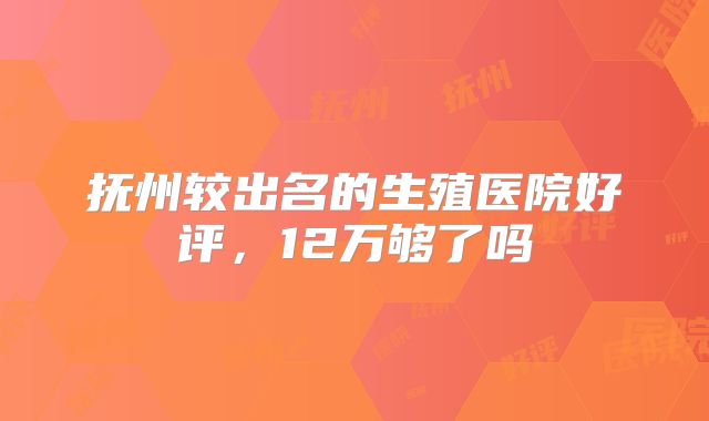 抚州较出名的生殖医院好评，12万够了吗