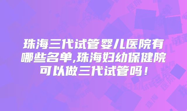 珠海三代试管婴儿医院有哪些名单,珠海妇幼保健院可以做三代试管吗!