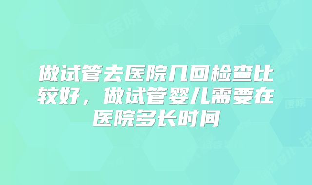 做试管去医院几回检查比较好，做试管婴儿需要在医院多长时间