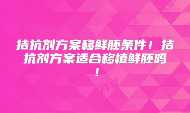 拮抗剂方案移鲜胚条件!拮抗剂方案适合移植鲜胚吗!