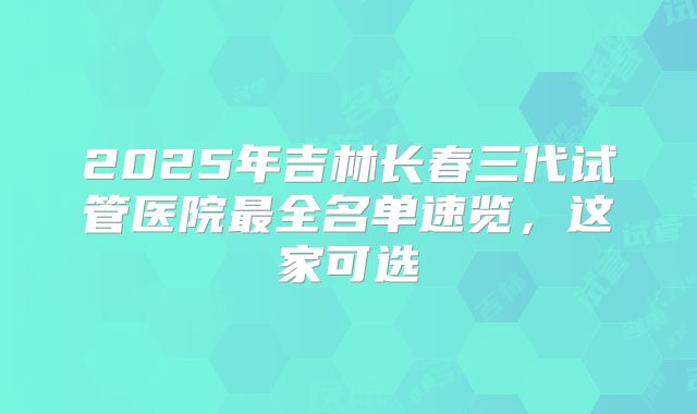 2025年吉林长春三代试管医院最全名单速览，这家可选