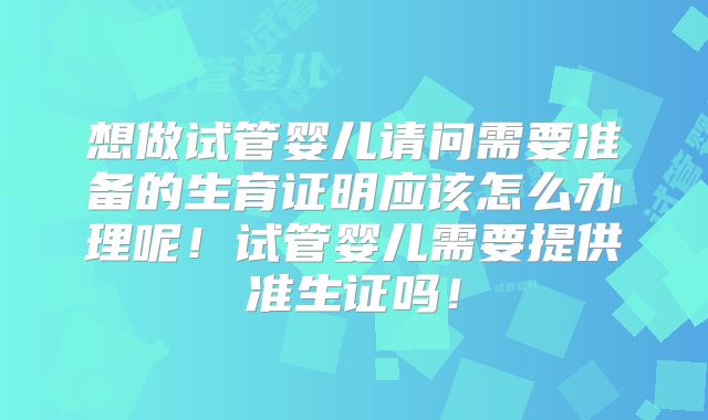 想做试管婴儿请问需要准备的生育证明应该怎么办理呢!试管婴儿需要提供准生证吗!