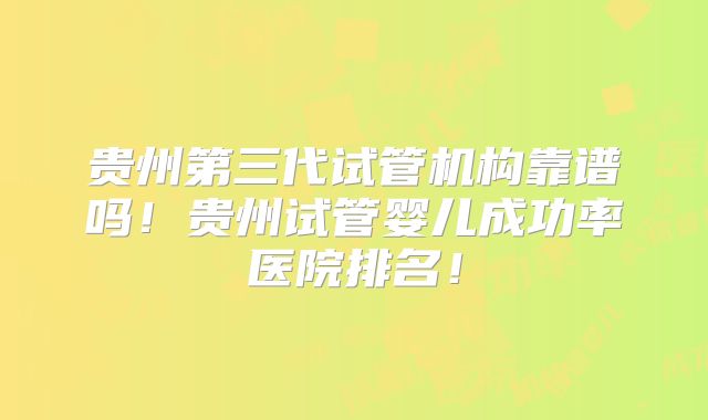 贵州第三代试管机构靠谱吗！贵州试管婴儿成功率医院排名！
