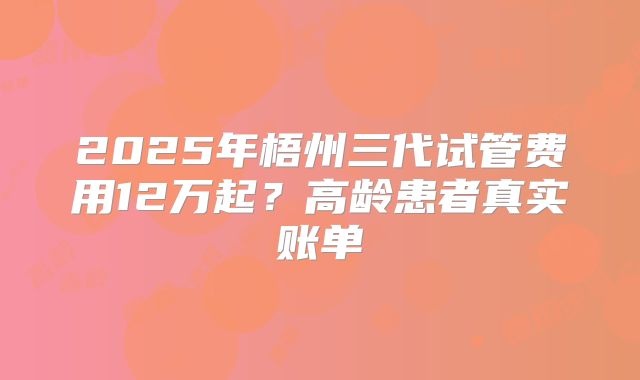 2025年梧州三代试管费用12万起？高龄患者真实账单