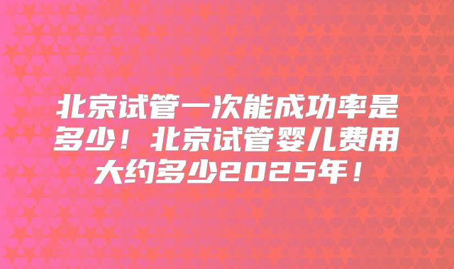 北京试管一次能成功率是多少！北京试管婴儿费用大约多少2025年！