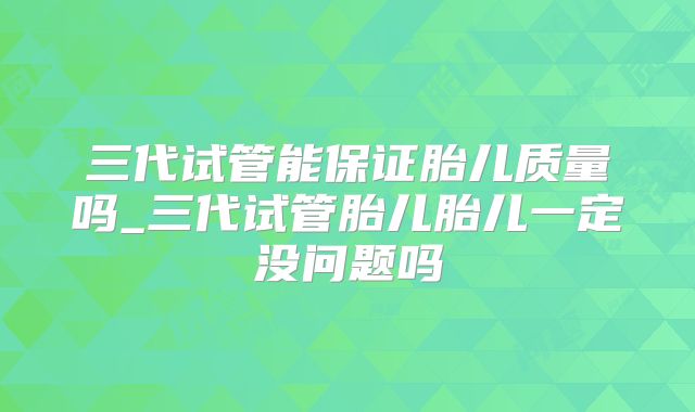 三代试管能保证胎儿质量吗_三代试管胎儿胎儿一定没问题吗