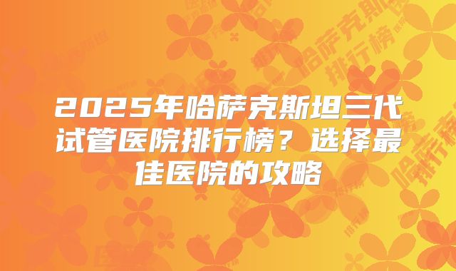 2025年哈萨克斯坦三代试管医院排行榜？选择最佳医院的攻略