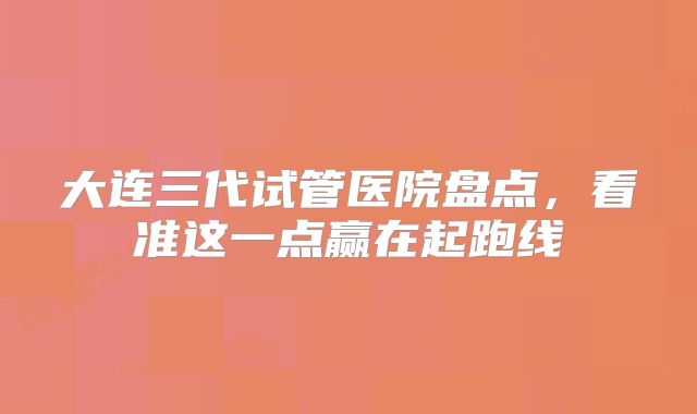 大连三代试管医院盘点,看准这一点赢在起跑线