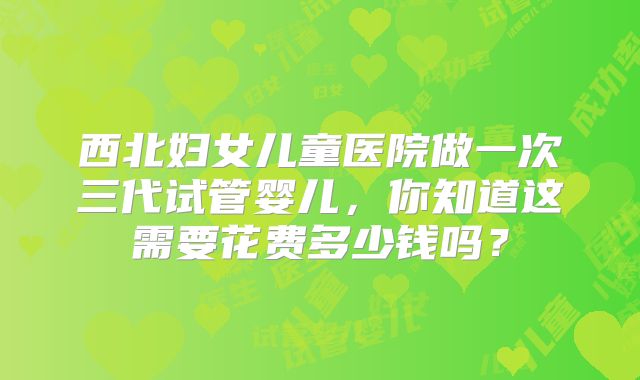 西北妇女儿童医院做一次三代试管婴儿，你知道这需要花费多少钱吗？