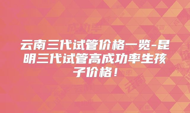 云南三代试管价格一览-昆明三代试管高成功率生孩子价格！